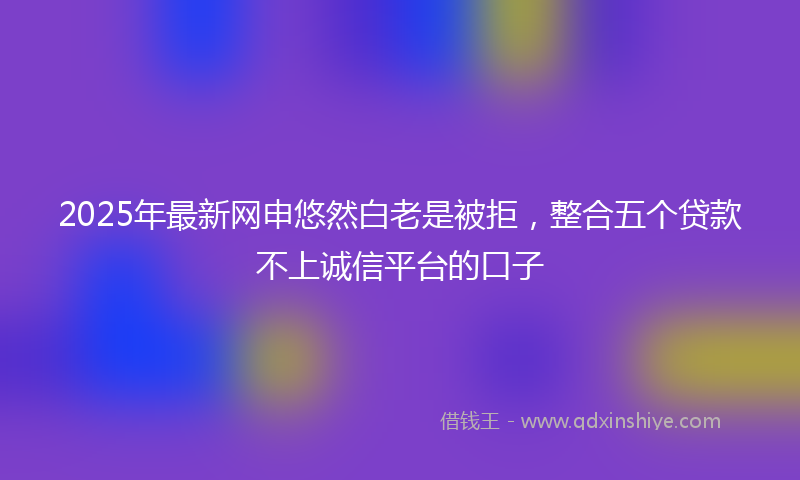 2025年最新网申悠然白老是被拒，整合五个贷款不上诚信平台的口子