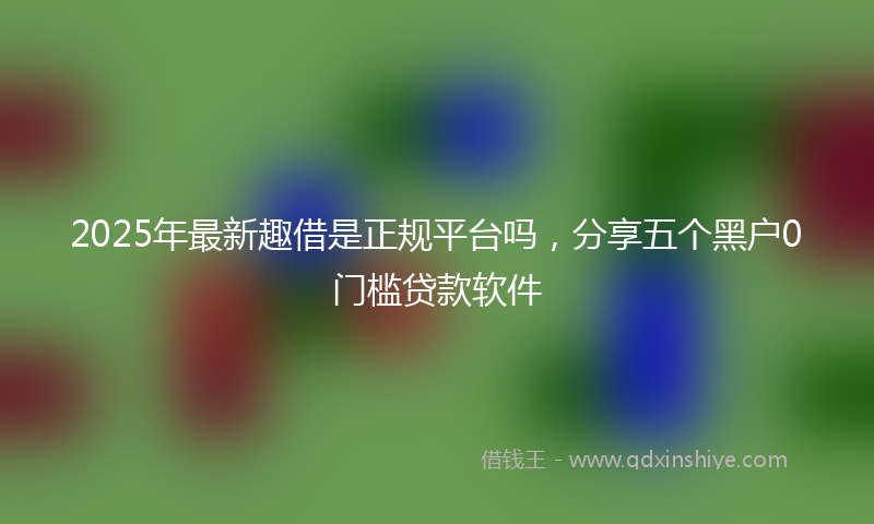 2025年最新趣借是正规平台吗，分享五个黑户0门槛贷款软件