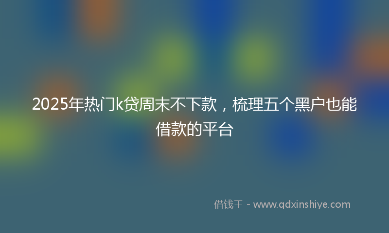 2025年热门k贷周末不下款，梳理五个黑户也能借款的平台
