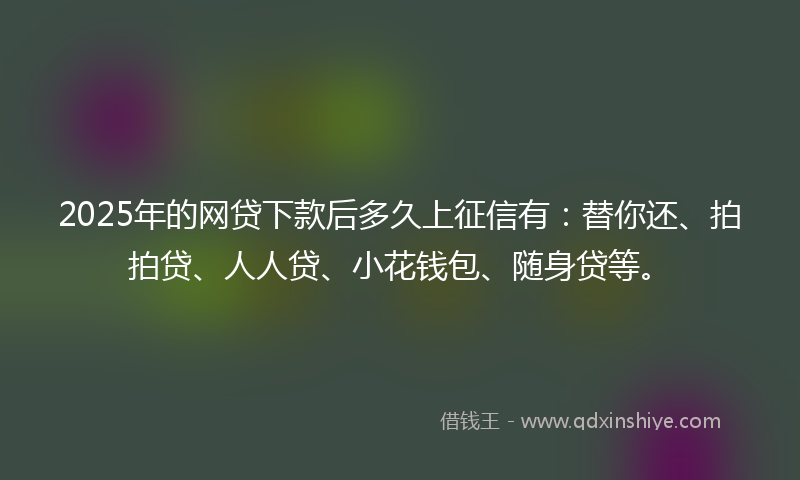 2025年的网贷下款后多久上征信有：替你还、拍拍贷、人人贷、小花钱包、随身贷等。