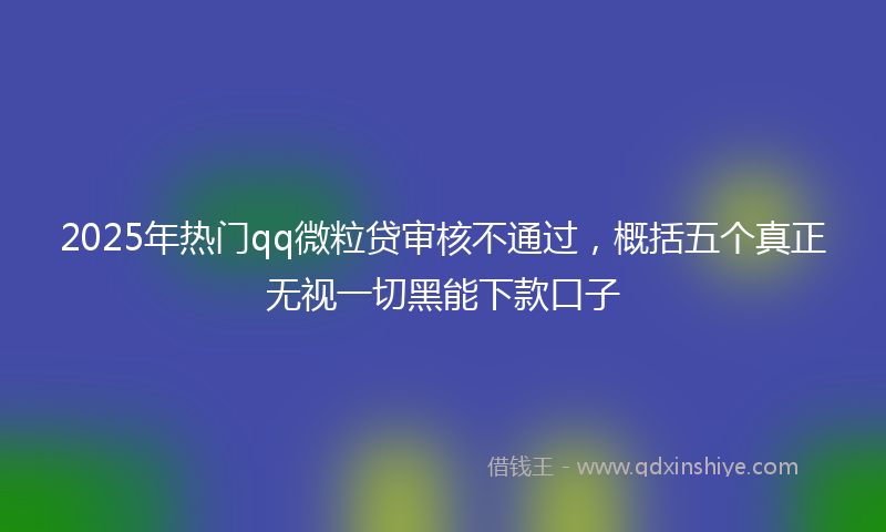 2025年热门qq微粒贷审核不通过，概括五个真正无视一切黑能下款口子