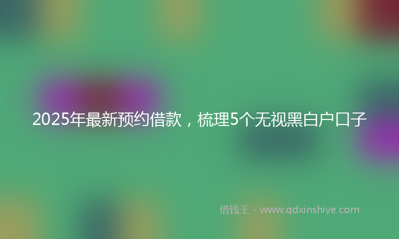 2025年最新预约借款，梳理5个无视黑白户口子