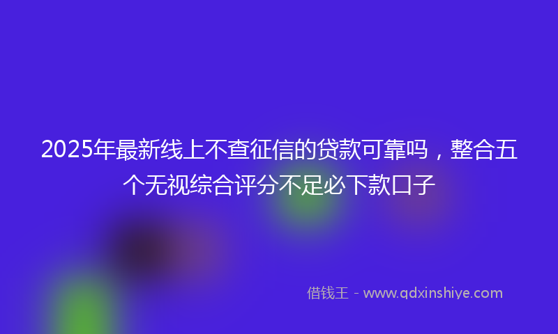 2025年最新线上不查征信的贷款可靠吗，整合五个无视综合评分不足必下款口子