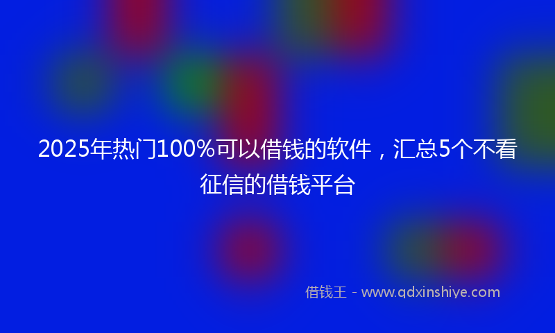 2025年热门100%可以借钱的软件，汇总5个不看征信的借钱平台