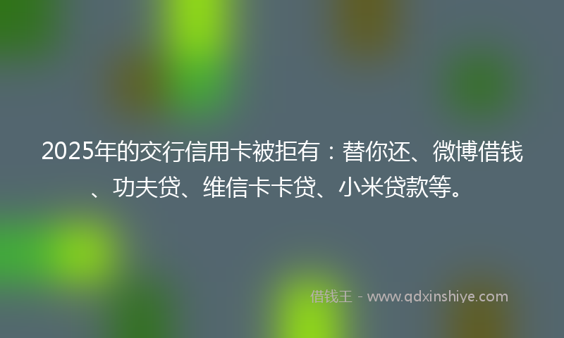 2025年的交行信用卡被拒有：替你还、微博借钱、功夫贷、维信卡卡贷、小米贷款等。