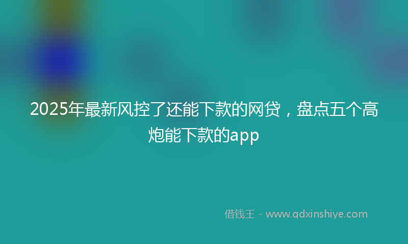 2025年最新风控了还能下款的网贷，盘点五个高炮能下款的app