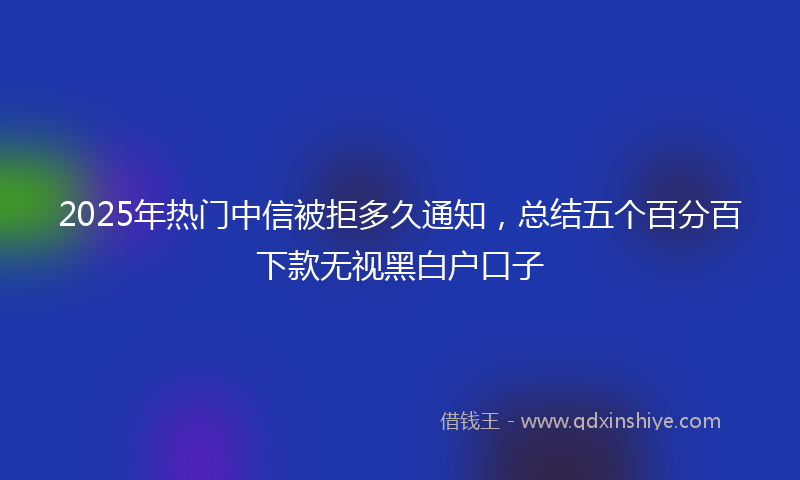 2025年热门中信被拒多久通知，总结五个百分百下款无视黑白户口子