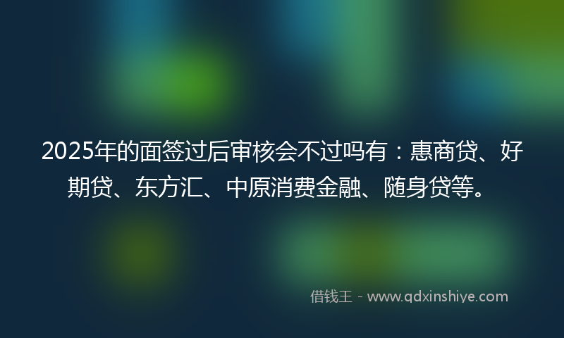2025年的面签过后审核会不过吗有：惠商贷、好期贷、东方汇、中原消费金融、随身贷等。