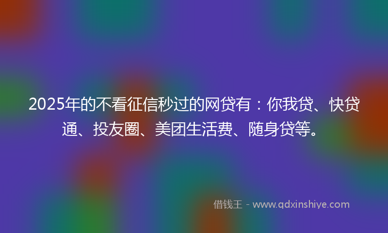 2025年的不看征信秒过的网贷有：你我贷、快贷通、投友圈、美团生活费、随身贷等。