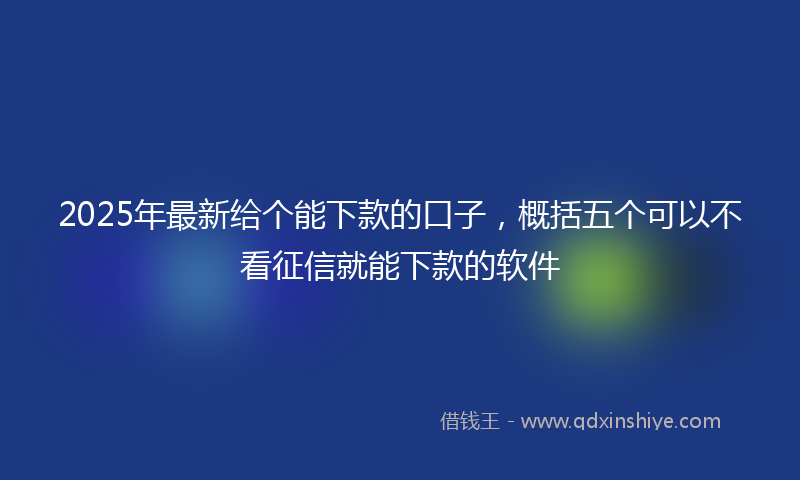 2025年最新给个能下款的口子，概括五个可以不看征信就能下款的软件