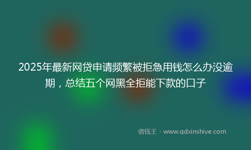 2025年最新网贷申请频繁被拒急用钱怎么办没逾期，总结五个网黑全拒能下款的口子