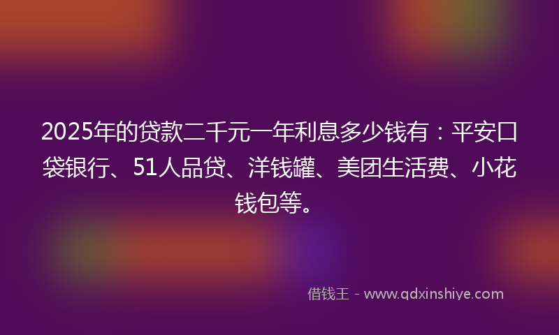 2025年的贷款二千元一年利息多少钱有：平安口袋银行、51人品贷、洋钱罐、美团生活费、小花钱包等。