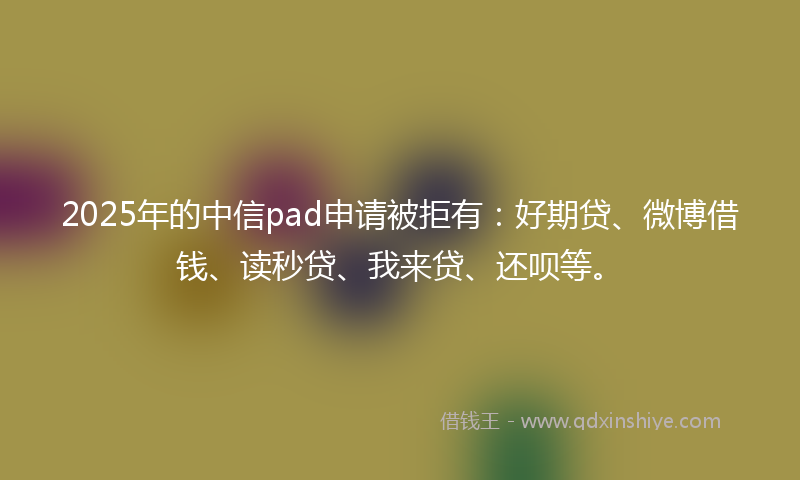 2025年的中信pad申请被拒有：好期贷、微博借钱、读秒贷、我来贷、还呗等。