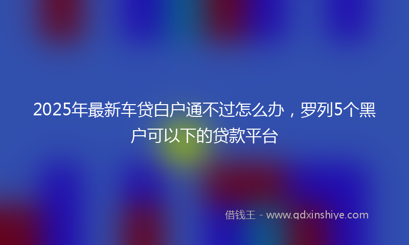 2025年最新车贷白户通不过怎么办，罗列5个黑户可以下的贷款平台