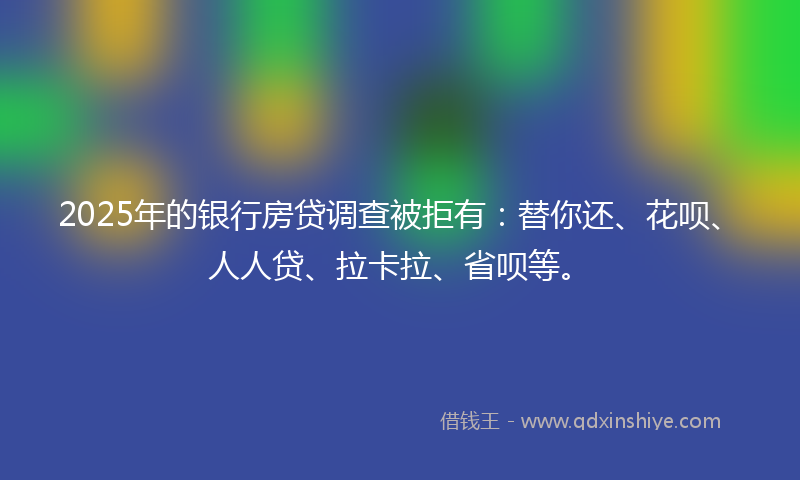 2025年的银行房贷调查被拒有:替你还、花呗、人人贷、拉卡拉、省呗等。