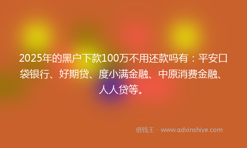 2025年的黑户下款100万不用还款吗有：平安口袋银行、好期贷、度小满金融、中原消费金融、人人贷等。