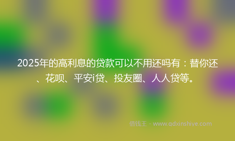 2025年的高利息的贷款可以不用还吗有：替你还、花呗、平安i贷、投友圈、人人贷等。