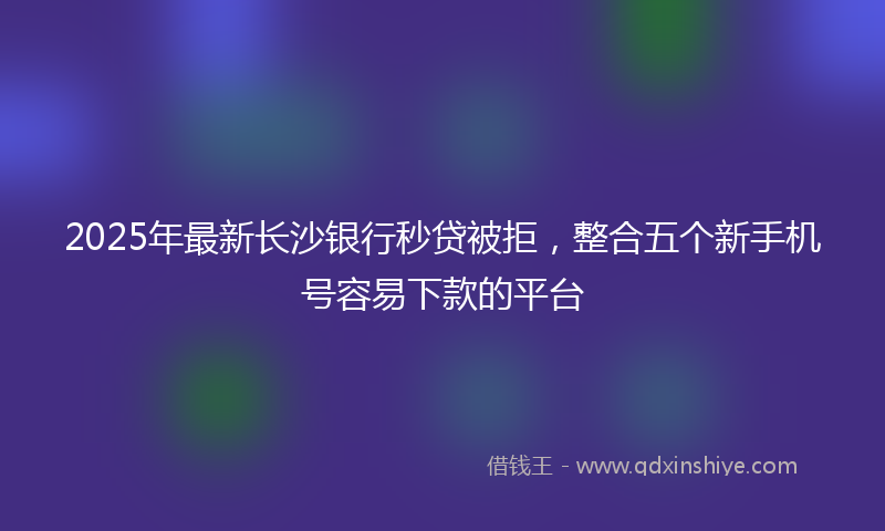 2025年最新长沙银行秒贷被拒，整合五个新手机号容易下款的平台