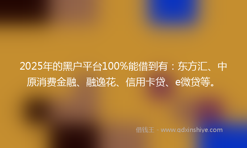 2025年的黑户平台100%能借到有：东方汇、中原消费金融、融逸花、信用卡贷、e微贷等。