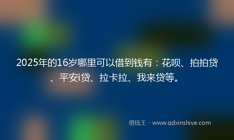 2025年的16岁哪里可以借到钱有：花呗、拍拍贷、平安i贷、拉卡拉、我来贷等。