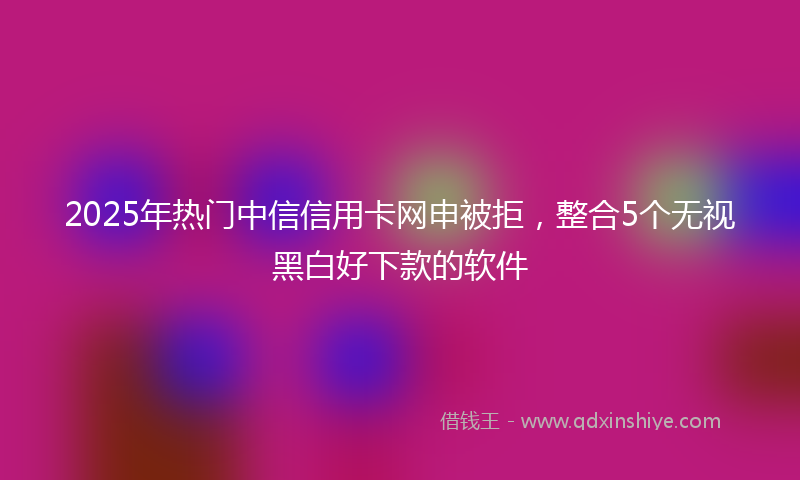 2025年热门中信信用卡网申被拒，整合5个无视黑白好下款的软件