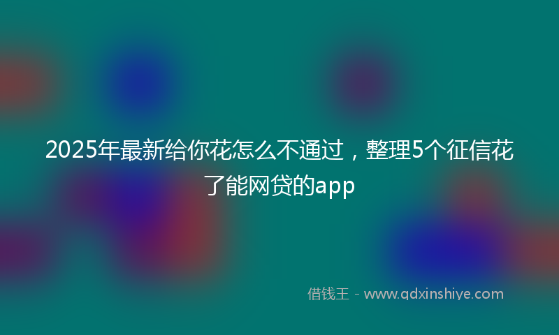 2025年最新给你花怎么不通过，整理5个征信花了能网贷的app