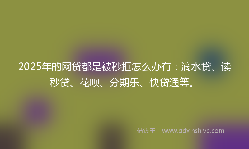2025年的网贷都是被秒拒怎么办有：滴水贷、读秒贷、花呗、分期乐、快贷通等。