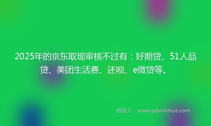 2025年的京东取现审核不过有：好期贷、51人品贷、美团生活费、还呗、e微贷等。