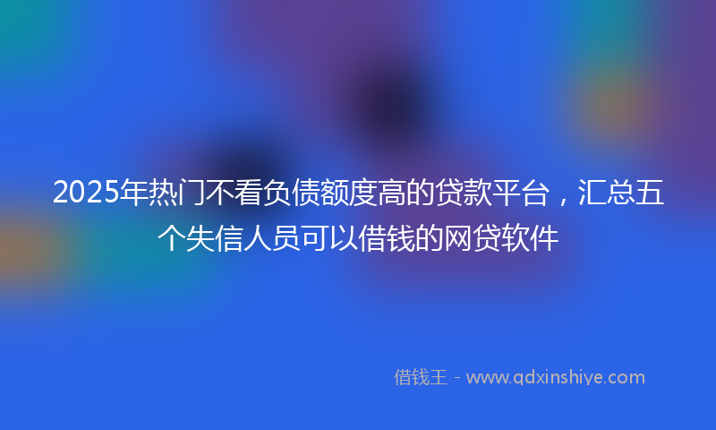 2025年热门不看负债额度高的贷款平台，汇总五个失信人员可以借钱的网贷软件