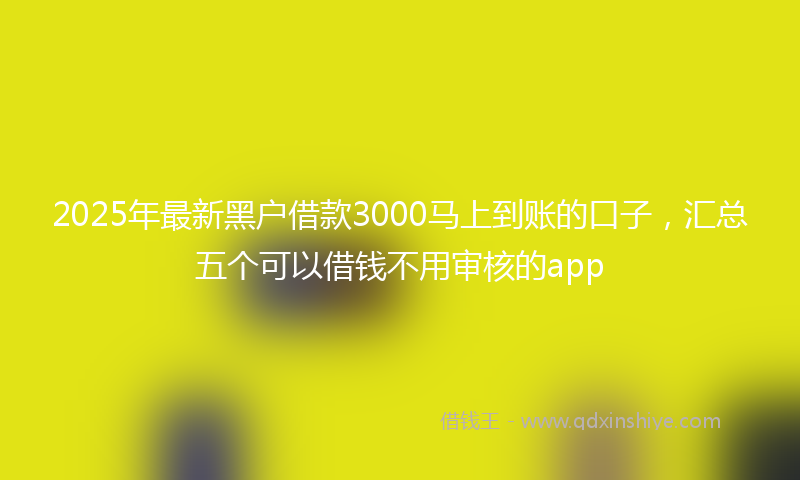 2025年最新黑户借款3000马上到账的口子，汇总五个可以借钱不用审核的app
