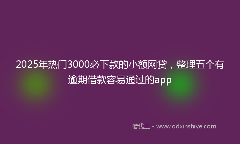 2025年热门3000必下款的小额网贷，整理五个有逾期借款容易通过的app