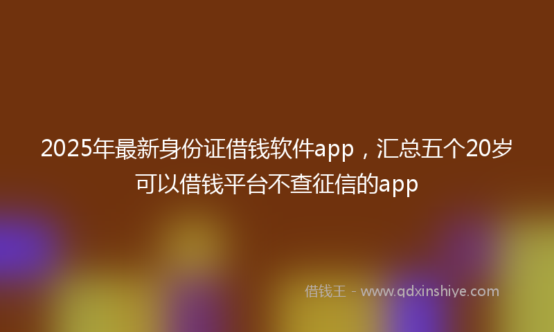 2025年最新身份证借钱软件app，汇总五个20岁可以借钱平台不查征信的app