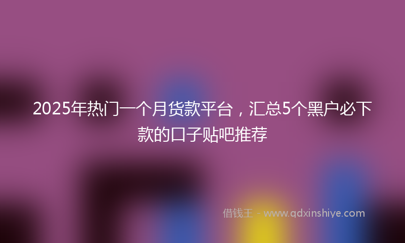 2025年热门一个月货款平台，汇总5个黑户必下款的口子贴吧推荐