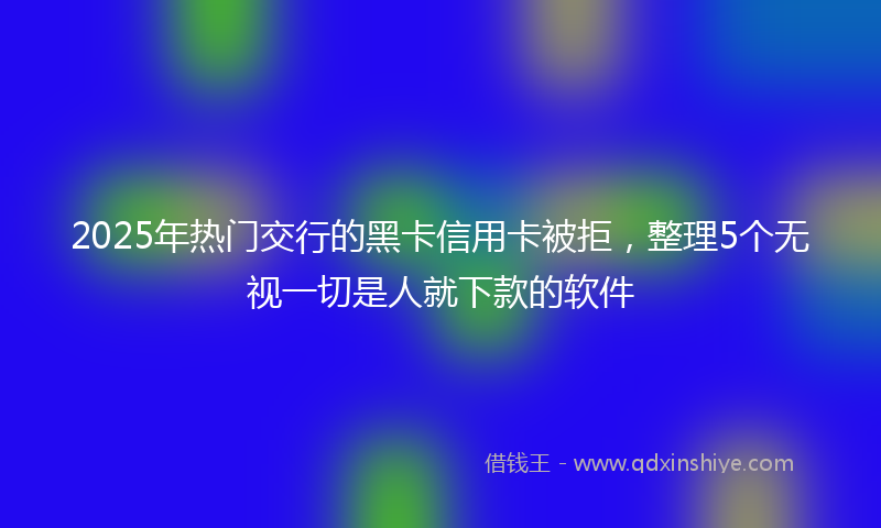 2025年热门交行的黑卡信用卡被拒，整理5个无视一切是人就下款的软件