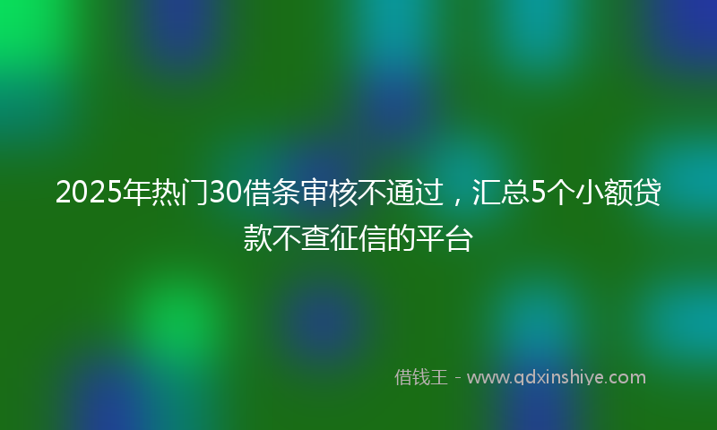 2025年热门30借条审核不通过，汇总5个小额贷款不查征信的平台