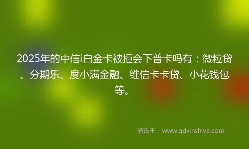 2025年的中信i白金卡被拒会下普卡吗有：微粒贷、分期乐、度小满金融、维信卡卡贷、小花钱包等。
