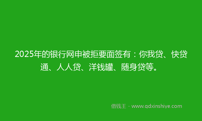 2025年的银行网申被拒要面签有：你我贷、快贷通、人人贷、洋钱罐、随身贷等。