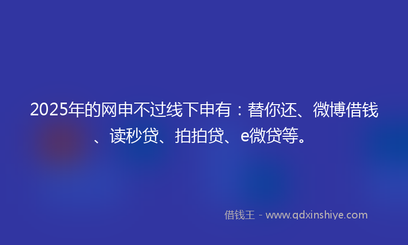 2025年的网申不过线下申有：替你还、微博借钱、读秒贷、拍拍贷、e微贷等。