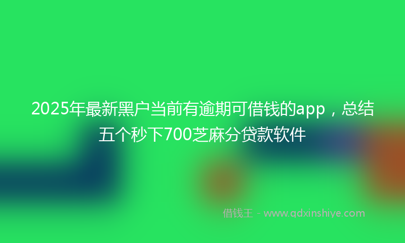 2025年最新黑户当前有逾期可借钱的app，总结五个秒下700芝麻分贷款软件