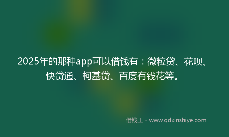 2025年的那种app可以借钱有：微粒贷、花呗、快贷通、柯基贷、百度有钱花等。
