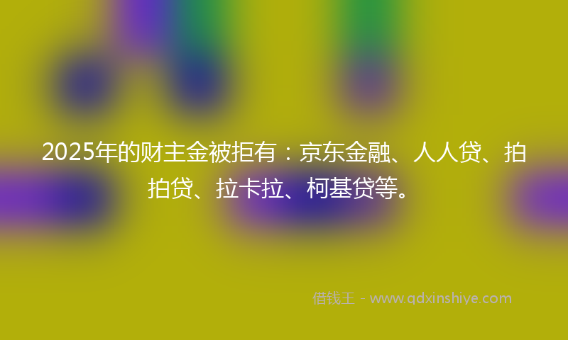 2025年的财主金被拒有：京东金融、人人贷、拍拍贷、拉卡拉、柯基贷等。