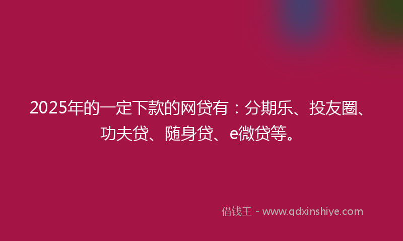 2025年的一定下款的网贷有：分期乐、投友圈、功夫贷、随身贷、e微贷等。