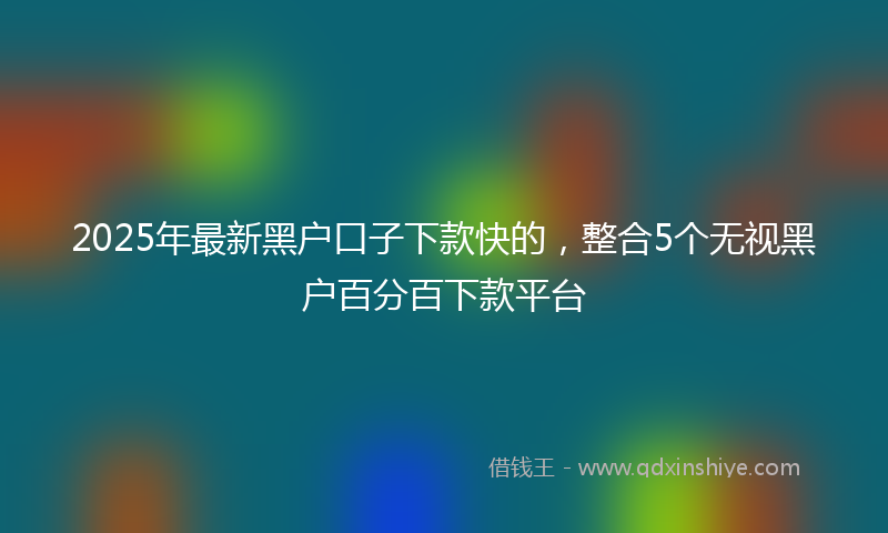 2025年最新黑户口子下款快的，整合5个无视黑户百分百下款平台
