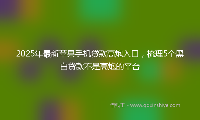 2025年最新苹果手机贷款高炮入口，梳理5个黑白贷款不是高炮的平台