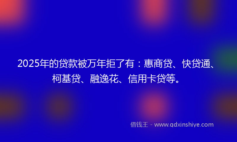 2025年的贷款被万年拒了有：惠商贷、快贷通、柯基贷、融逸花、信用卡贷等。
