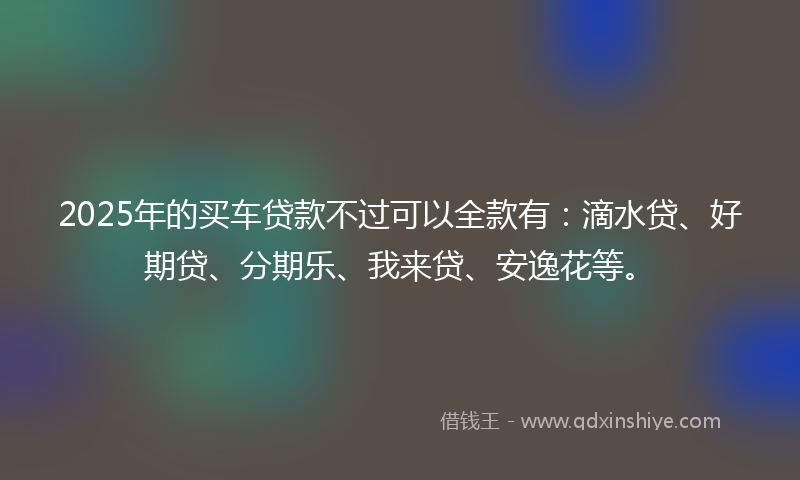 2025年的买车贷款不过可以全款有：滴水贷、好期贷、分期乐、我来贷、安逸花等。