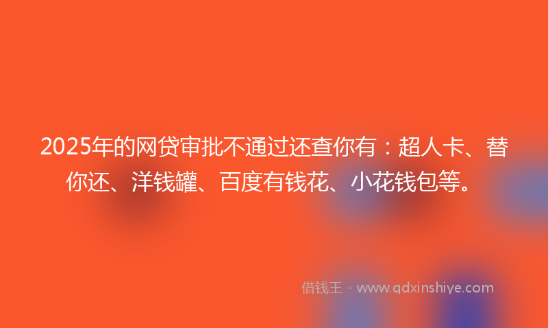 2025年的网贷审批不通过还查你有：超人卡、替你还、洋钱罐、百度有钱花、小花钱包等。