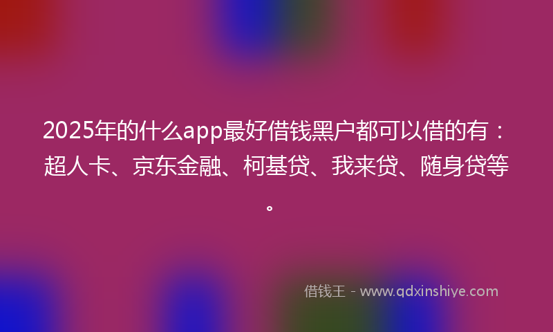 2025年的什么app最好借钱黑户都可以借的有：超人卡、京东金融、柯基贷、我来贷、随身贷等。