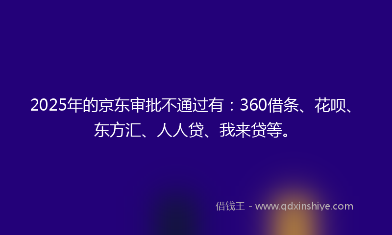 2025年的京东审批不通过有：360借条、花呗、东方汇、人人贷、我来贷等。