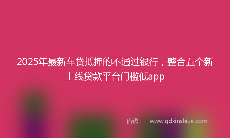 2025年最新车贷抵押的不通过银行，整合五个新上线贷款平台门槛低app